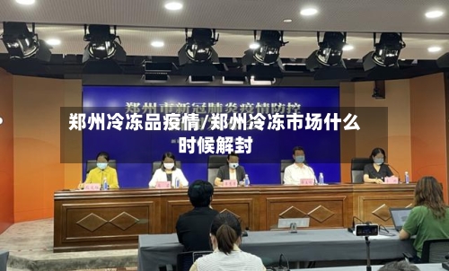 郑州冷冻品疫情/郑州冷冻市场什么时候解封-第1张图片