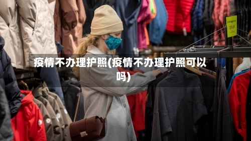 疫情不办理护照(疫情不办理护照可以吗)-第2张图片