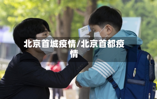 北京首城疫情/北京首都疫情-第1张图片